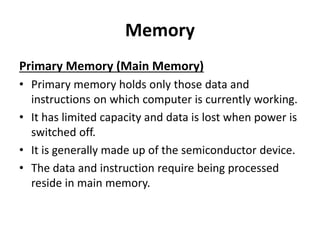 Memory
Primary Memory (Main Memory)
• Primary memory holds only those data and
instructions on which computer is currently working.
• It has limited capacity and data is lost when power is
switched off.
• It is generally made up of the semiconductor device.
• The data and instruction require being processed
reside in main memory.
 