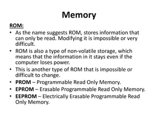 Memory
ROM:
• As the name suggests ROM, stores information that
can only be read. Modifying it is impossible or very
difficult.
• ROM is also a type of non-volatile storage, which
means that the information in it stays even if the
computer loses power.
• This is another type of ROM that is impossible or
difficult to change.
• PROM – Programmable Read Only Memory.
• EPROM – Erasable Programmable Read Only Memory.
• EEPROM – Electrically Erasable Programmable Read
Only Memory.
 