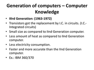Generation of computers – Computer
Knowledge
• IIIrd Generation: (1963-1972)
• Transistors got the replacement by I.C. in circuits. (I.C.-
Integrated circuits)
• Small size as compared to IInd Generation computer.
• Less amount of heat as compared to IInd Generation
computer.
• Less electricity consumption.
• Faster and more accurate than the IInd Generation
computer.
• Ex.: IBM 360/370
 