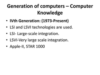 Generation of computers – Computer
Knowledge
• IVth Generation: (1973-Present)
• LSI and LSVI technologies are used.
• LSI- Large-scale integration.
• LSVI-Very large scale integration.
• Apple-II, STAR 1000
 