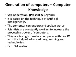 Generation of computers – Computer
Knowledge
• Vth Generation: (Present & Beyond)
• It is based on the technique of Artificial
Intelligence (AI).
• The computer can understand spoken words.
• Scientists are constantly working to increase the
processing power of computers.
• They are trying to create a computer with real IQ
with the help of advanced programming and
technologies.
• Ex.: IBM Watson.
 