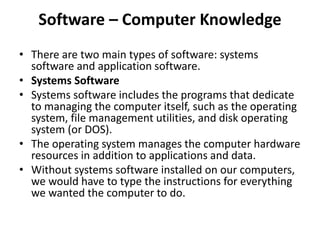 Software – Computer Knowledge
• There are two main types of software: systems
software and application software.
• Systems Software
• Systems software includes the programs that dedicate
to managing the computer itself, such as the operating
system, file management utilities, and disk operating
system (or DOS).
• The operating system manages the computer hardware
resources in addition to applications and data.
• Without systems software installed on our computers,
we would have to type the instructions for everything
we wanted the computer to do.
 