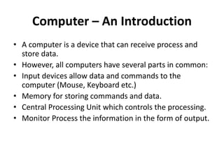 Computer – An Introduction
• A computer is a device that can receive process and
store data.
• However, all computers have several parts in common:
• Input devices allow data and commands to the
computer (Mouse, Keyboard etc.)
• Memory for storing commands and data.
• Central Processing Unit which controls the processing.
• Monitor Process the information in the form of output.
 