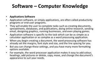 Software – Computer Knowledge
• Applications Software
• Application software, or simply applications, are often called productivity
programs or end-user programs.
• They will enable the user to complete tasks such as creating documents,
spreadsheets, databases, and publications, doing online research, sending
email, designing graphics, running businesses, and even playing games.
• Application software is specific to the task which can be as simple as a
calculator application or as complex as a word processing application.
• When you begin creating a document, the word processing software has
already set the margins, font style and size, and the line spacing for you.
• But you can change these settings, and you have many more formatting
options available.
• For example, the word processor application makes it easy to add colour,
headings, add pictures or delete, copy, move, and change the document’s
appearance to suit your needs.
 