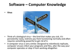 Software – Computer Knowledge
• Virus
• Think of a biological virus – the kind that makes you sick. It’s
persistently nasty, restricts you from functioning normally and often
requires something powerful to get rid of it.
• A computer virus is very similar. Designed to relentlessly replicate,
computer viruses infect your programs and files, alter the way your
computer operates or stop it from working altogether.
 