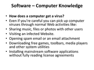 Software – Computer Knowledge
• How does a computer get a virus?
• Even if you’re careful you can pick up computer
viruses through normal Web activities like:
• Sharing music, files or photos with other users
• Visiting an infected Website.
• Opening spam email or an email attachment
• Downloading free games, toolbars, media players
and other system utilities
• Installing mainstream software applications
without fully reading license agreements
 