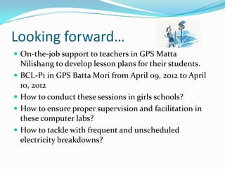 Looking forward…
 On-the-job support to teachers in GPS Matta
    Nilishang to develop lesson plans for their students.
   BCL-P1 in GPS Batta Mori from April 09, 2012 to April
    10, 2012
   How to conduct these sessions in girls schools?
   How to ensure proper supervision and facilitation in
    these computer labs?
   How to tackle with frequent and unscheduled
    electricity breakdowns?
 