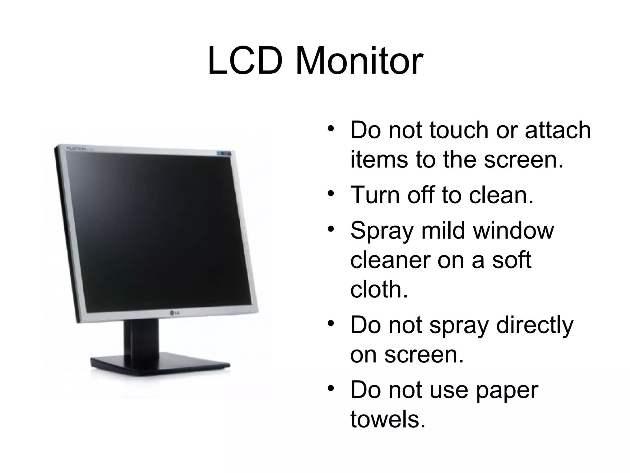 LCD Monitor Do not touch or attach items to the screen. Turn off to clean. Spray mild window cleaner on a soft cloth. Do not spray directly on screen. Do not use paper towels. 