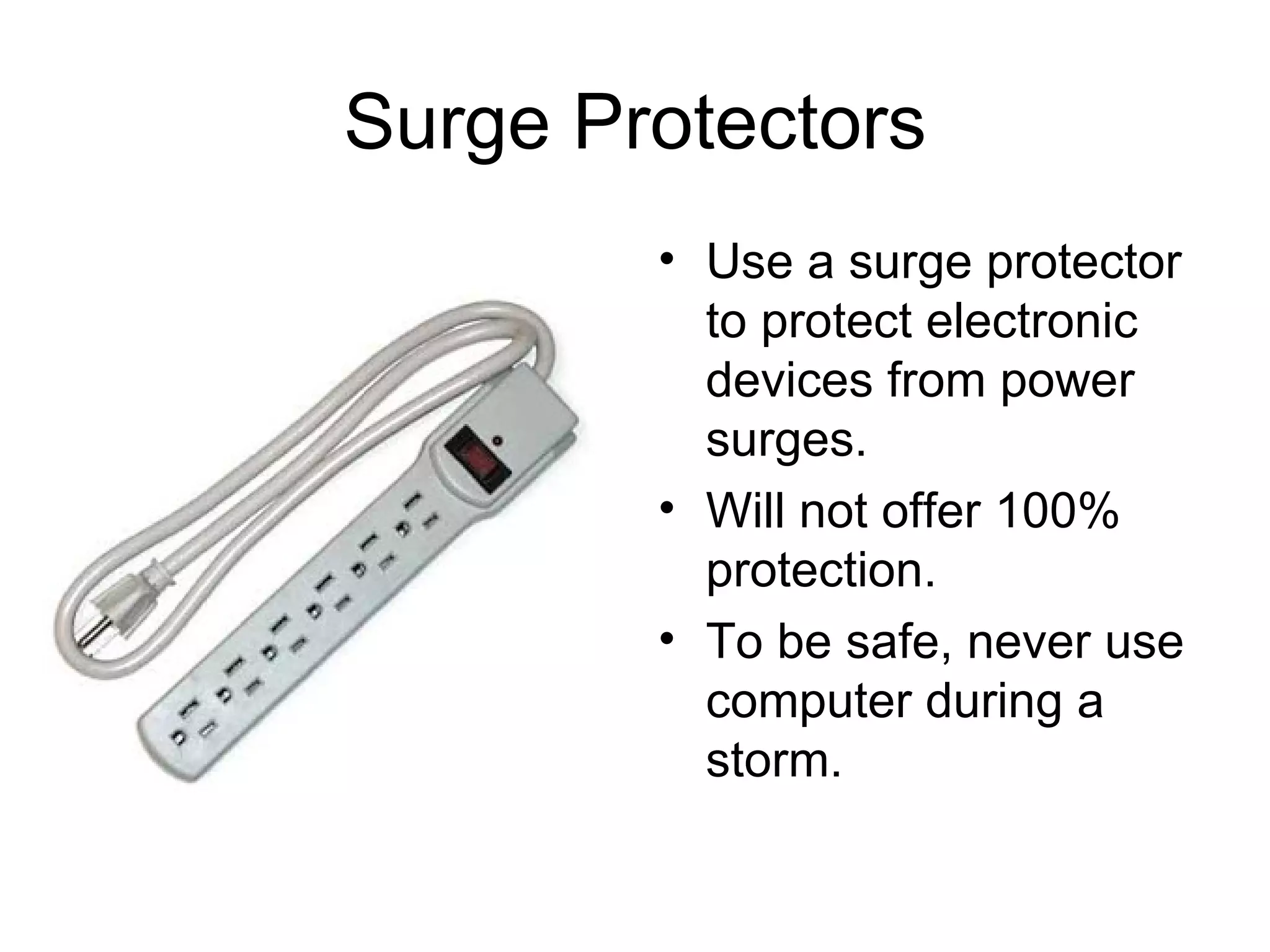 Surge Protectors Use a surge protector to protect electronic devices from power surges. Will not offer 100% protection. To be safe, never use computer during a storm. 