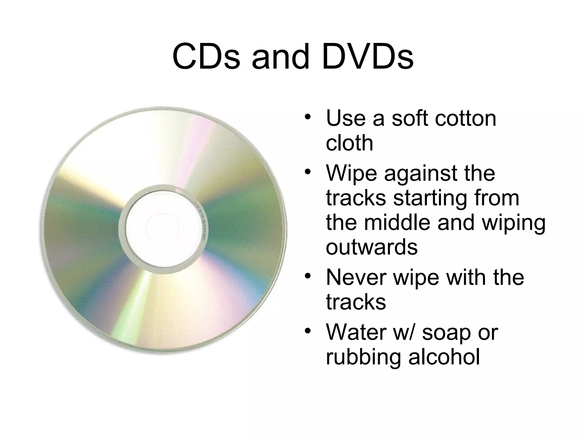 CDs and DVDs Use a soft cotton cloth Wipe against the tracks starting from the middle and wiping outwards Never wipe with the tracks Water w/ soap or rubbing alcohol 