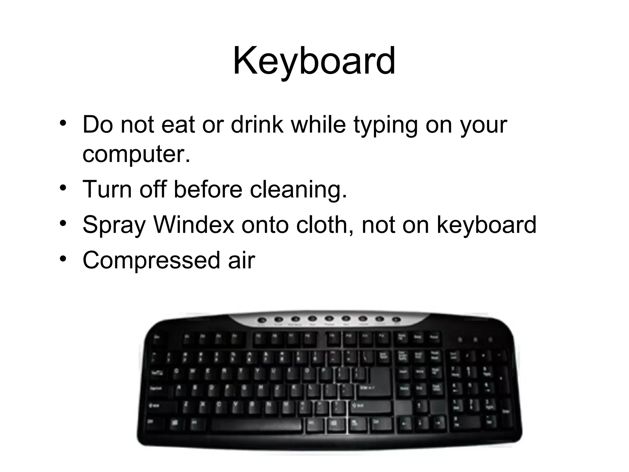 Keyboard Do not eat or drink while typing on your computer. Turn off before cleaning. Spray Windex onto cloth, not on keyboard Compressed air 