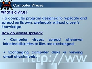 http://ww
Computer Viruses
What is a virus?
• a computer program designed to replicate and
spread on its own, preferably without a user’s
knowledge
How do viruses spread?
• Computer viruses spread whenever
infected diskettes or files are exchanged.
• Exchanging computer disks or viewing
email attachments.
 