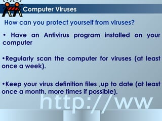 http://ww
How can you protect yourself from viruses?
Computer Viruses
• Have an Antivirus program installed on your
computer
•Regularly scan the computer for viruses (at least
once a week).
•Keep your virus definition files ,up to date (at least
once a month, more times if possible).
 