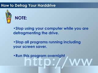 http://ww
How to Defrag Your Harddrive
•Stop using your computer while you are
defragmenting the drive.
•Stop all programs running including
your screen saver.
•Run this program overnight
NOTE:
 