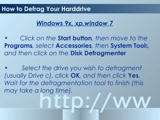 http://ww
How to Defrag Your Harddrive
Windows 9x, xp,window 7
• Click on the Start button, then move to the
Programs, select Accessories, then System Tools,
and then click on the Disk Defragmenter
• Select the drive you wish to defragment
(usually Drive c), click OK, and then click Yes.
Wait for the defragmentation tool to finish (this
may take a long time).
 