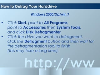 http://ww
Windows 2000/Xp/win 7
• Click Start, point to All Programs,
point to Accessories then System Tools,
and click Disk Defragmenter.
• Click the drive you want to defragment,
click the Defragment button and then wait for
the defragmentation tool to finish
(this may take a long time).
How to Defrag Your Harddrive
 