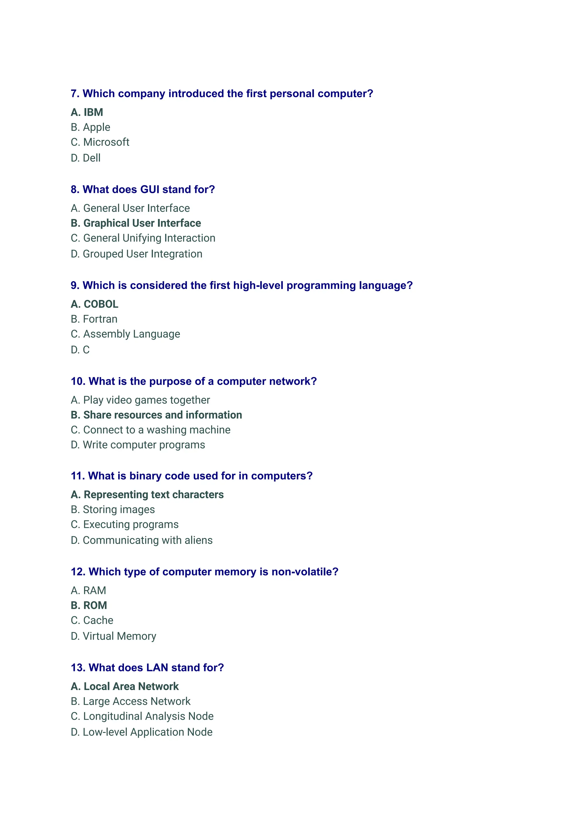 7. Which company introduced the first personal computer?
A. IBM
B. Apple
C. Microsoft
D. Dell
8. What does GUI stand for?
A. General User Interface
B. Graphical User Interface
C. General Unifying Interaction
D. Grouped User Integration
9. Which is considered the first high-level programming language?
A. COBOL
B. Fortran
C. Assembly Language
D. C
10. What is the purpose of a computer network?
A. Play video games together
B. Share resources and information
C. Connect to a washing machine
D. Write computer programs
11. What is binary code used for in computers?
A. Representing text characters
B. Storing images
C. Executing programs
D. Communicating with aliens
12. Which type of computer memory is non-volatile?
A. RAM
B. ROM
C. Cache
D. Virtual Memory
13. What does LAN stand for?
A. Local Area Network
B. Large Access Network
C. Longitudinal Analysis Node
D. Low-level Application Node
 