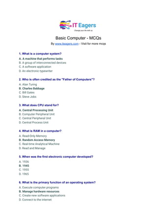 Basic Computer - MCQs
By www.iteagers.com - Visit for more mcqs
1. What is a computer system?
A. A machine that performs tasks
B. A group of interconnected devices
C. A software application
D. An electronic typewriter
2. Who is often credited as the "Father of Computers"?
A. Alan Turing
B. Charles Babbage
C. Bill Gates
D. Steve Jobs
3. What does CPU stand for?
A. Central Processing Unit
B. Computer Peripheral Unit
C. Central Peripheral Unit
D. Central Process Unit
4. What is RAM in a computer?
A. Read-Only Memory
B. Random Access Memory
C. Real-time Analytical Machine
D. Read and Manage
5. When was the first electronic computer developed?
A. 1936
B. 1945
C. 1955
D. 1965
6. What is the primary function of an operating system?
A. Execute computer programs
B. Manage hardware resources
C. Create new software applications
D. Connect to the internet
 
