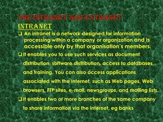 THE INTRANET AND EXTRANET
INTRANET
 An intranet is a network designed for information
processing within a company or organization and is
accessible only by that organisation‟s members.
It enables you to use such services as document
distribution, software distribution, access to databases,
and training. You can also access applications
associated with the Internet, such as Web pages, Web
browsers, FTP sites, e-mail, newsgroups, and mailing lists.
It enables two or more branches of the same company
to share information via the internet, eg banks
 