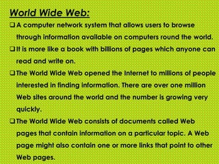 World Wide Web:
A computer network system that allows users to browse
through information available on computers round the world.
It is more like a book with billions of pages which anyone can
read and write on.
The World Wide Web opened the Internet to millions of people
interested in finding information. There are over one million
Web sites around the world and the number is growing very
quickly.
The World Wide Web consists of documents called Web
pages that contain information on a particular topic. A Web
page might also contain one or more links that point to other
Web pages.
 
