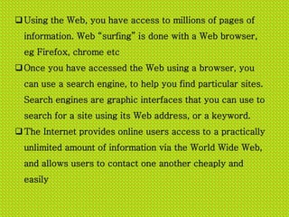 Using the Web, you have access to millions of pages of
information. Web surfing is done with a Web browser,
eg Firefox, chrome etc
Once you have accessed the Web using a browser, you
can use a search engine, to help you find particular sites.
Search engines are graphic interfaces that you can use to
search for a site using its Web address, or a keyword.
The Internet provides online users access to a practically
unlimited amount of information via the World Wide Web,
and allows users to contact one another cheaply and
easily
 