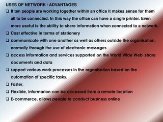 USES OF NETWORK / ADVANTAGES
 If ten people are working together within an office it makes sense for them
all to be connected. In this way the office can have a single printer. Even
more useful is the ability to share information when connected to a network.
 Cost effective in terms of stationery
 •
communicate with one another as well as others outside the organisation,
normally through the use of electronic messages
 •
access information and services supported on the World Wide Web •
share
documents and data
 •
support various work processes in the organisation based on the
automation of specific tasks.
 Faster,
 Flexible, informarion can be accessed from a remote location
 E-commerce, allows people to conduct business online
 