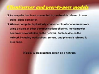 Client/server and peer-to-peer models
 A computer that is not connected to a network is referred to as a
stand-alone computer.
 When a computer is physically connected to a local area network,
using a cable or other communications channel, the computer
becomes a workstation on the network. Each device on the
network including workstations, servers, and printers is referred to
as a node.
Node: A processing location on a network.
 