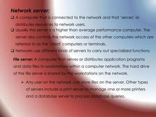 Network server:
 A computer that is connected to the network and that ‘serves’ or
distributes resources to network users.
 Usually the server is a higher than average performance computer. The
server also controls the network access of the other computers which are
referred to as the 'client' computers or terminals.
 Networks use different kinds of servers to carry out specialized functions.
File server: A computer that serves or distributes application programs
and data files to workstations within a computer network. The hard drive
of the file server is shared by the workstations on the network.
 Any user on the network can store files on the server. Other types
of servers include a print server to manage one or more printers
and a database server to process database queries.
 