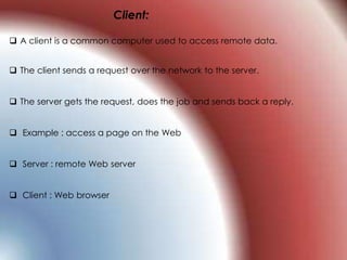 Client:
 A client is a common computer used to access remote data.
 The client sends a request over the network to the server.
 The server gets the request, does the job and sends back a reply.
 Example : access a page on the Web
 Server : remote Web server
 Client : Web browser
 