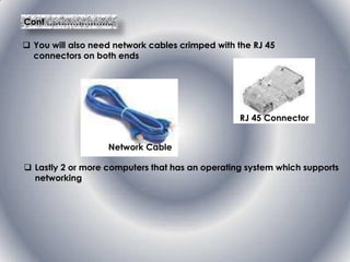 Cont …………………..
 You will also need network cables crimped with the RJ 45
connectors on both ends
RJ 45 Connector
Network Cable
 Lastly 2 or more computers that has an operating system which supports
networking
 
