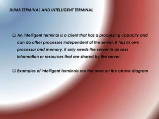 DUMB TERMINAL AND INTELLIGENT TERMINAL
 An intelligent terminal is a client that has a processing capacity and
can do other processes independent of the server. It has its own
processor and memory, it only needs the server to access
information or resources that are shared by the server.
 Examples of intelligent terminals are the ones on the above diagram
 