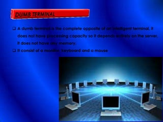  A dumb terminal is the complete opposite of an intelligent terminal, it
does not have processing capacity so it depends entirely on the server,
it does not have any memory,
 It consist of a monitor, keyboard and a mouse
 