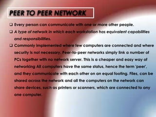 PEER TO PEER NETWORK
 Every person can communicate with one or more other people.
 Commonly implemented where few computers are connected and where
security is not necessary. Peer-to-peer networks simply link a number of
PCs together with no network server. This is a cheaper and easy way of
networking All computers have the same status, hence the term 'peer',
and they communicate with each other on an equal footing. Files, can be
shared across the network and all the computers on the network can
share devices, such as printers or scanners, which are connected to any
one computer.
 A type of network in which each workstation has equivalent capabilities
and responsibilities.
 