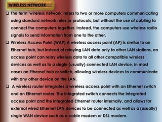  The term 'wireless network' refers to two or more computers communicating
using standard network rules or protocols, but without the use of cabling to
connect the computers together. Instead, the computers use wireless radio
signals to send information from one to the other.
 Wireless Access Point (WAP) A wireless access point (AP) is similar to an
Ethernet hub, but instead of relaying LAN data only to other LAN stations, an
access point can relay wireless data to all other compatible wireless
devices as well as to a single (usually) connected LAN device, in most
cases an Ethernet hub or switch, allowing wireless devices to communicate
with any other device on the LAN.
 A wireless router integrates a wireless access point with an Ethernet switch
and an Ethernet router. The integrated switch connects the integrated
access point and the integrated Ethernet router internally, and allows for
external wired Ethernet LAN devices to be connected as well as a (usually)
single WAN device such as a cable modem or DSL modem.
WIRELESS NETWORK
 