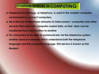  Telephone technology, or telephony, is used in the modern computer
environment to connect computers.
 His is the use of telephone networks to interconnect computers and other
devices that work with computer coded data, so that data can be
transferred from one location to another
 For computers to be able to communicate via the telephone system
another device is needed which understand both the telephone
language and the computer language. This device is known as the
Modem
 