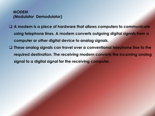  A modem is a piece of hardware that allows computers to communicate
using telephone lines. A modem converts outgoing digital signals from a
computer or other digital device to analog signals.
 These analog signals can travel over a conventional telephone line to the
required destination. The receiving modem converts the incoming analog
signal to a digital signal for the receiving computer.
MODEM
(Modulator Demodulator)
 