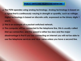 The PSTN operates using analog technology. Analog technology is based on
a signal that is continuously varying in strength or quantity, such as voltage.
Digital technology is based on discrete units, expressed as the binary digits 1
and 0.
 This is an example of a packet-switched network,
 The computer will be connected to the telephone line, this is usually called
Dial-up connection, and the speed is rather too slow and the major
disadvantage is that if you are connecting on internet you will not be able to
use the telephone services and vice- versa unless you have a second line.
PUBLIC SWITCHED TELEPHONE NETWORK
 