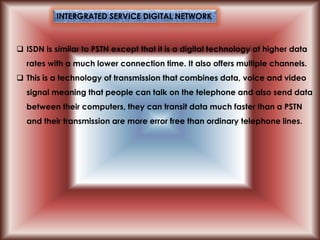  ISDN is similar to PSTN except that it is a digital technology at higher data
rates with a much lower connection time. It also offers multiple channels.
 This is a technology of transmission that combines data, voice and video
signal meaning that people can talk on the telephone and also send data
between their computers, they can transit data much faster than a PSTN
and their transmission are more error free than ordinary telephone lines.
INTERGRATED SERVICE DIGITAL NETWORK
 