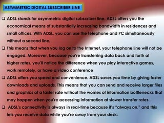  ADSL stands for asymmetric digital subscriber line. ADSL offers you the
economical means of substantially increasing bandwidth in residences and
small offices. With ADSL, you can use the telephone and PC simultaneously
without a second line.
 This means that when you log on to the Internet, your telephone line will not be
engaged. Moreover, because you‟re transferring data back and forth at
higher rates, you‟ll notice the difference when you play interactive games,
work remotely, or have a video conference
 ADSL offers you speed and convenience. ADSL saves you time by giving faster
downloads and uploads. This means that you can send and receive larger files
and graphics at a faster rate without the worries of information bottlenecks that
may happen when you‟re accessing information at slower transfer rates.
 ADSL‟s connectivity is always in real-time because it‟s “always on,” and this
lets you receive data while you‟re away from your desk.
ASYMMETRIC DIGITAL SUBSCRIBER LINE
 