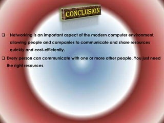  Networking is an important aspect of the modern computer environment,
allowing people and companies to communicate and share resources
quickly and cost-efficiently.
 Every person can communicate with one or more other people. You just need
the right resources
 