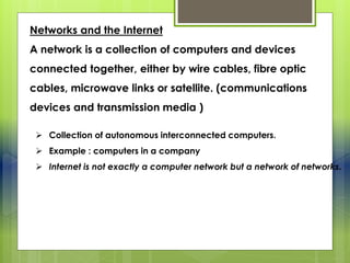 Networks and the Internet
A network is a collection of computers and devices
connected together, either by wire cables, fibre optic
cables, microwave links or satellite. (communications
devices and transmission media )
 Collection of autonomous interconnected computers.
 Example : computers in a company
 Internet is not exactly a computer network but a network of networks.
 