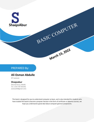 This book is designed for you to understand computer as basic, and is also intended for students who
have studied this book to become computer literate in the form of certificate or diploma courses, we
hope you understand a great deal about computer general components.
PREPARED By:
Ali Osman Abdulle
ICT Lecturer
Shaqoabur
[Nairobi-Kenya, 00100]
Tel: [+254-728-344169]
[valanjis69@gmail.com]
 