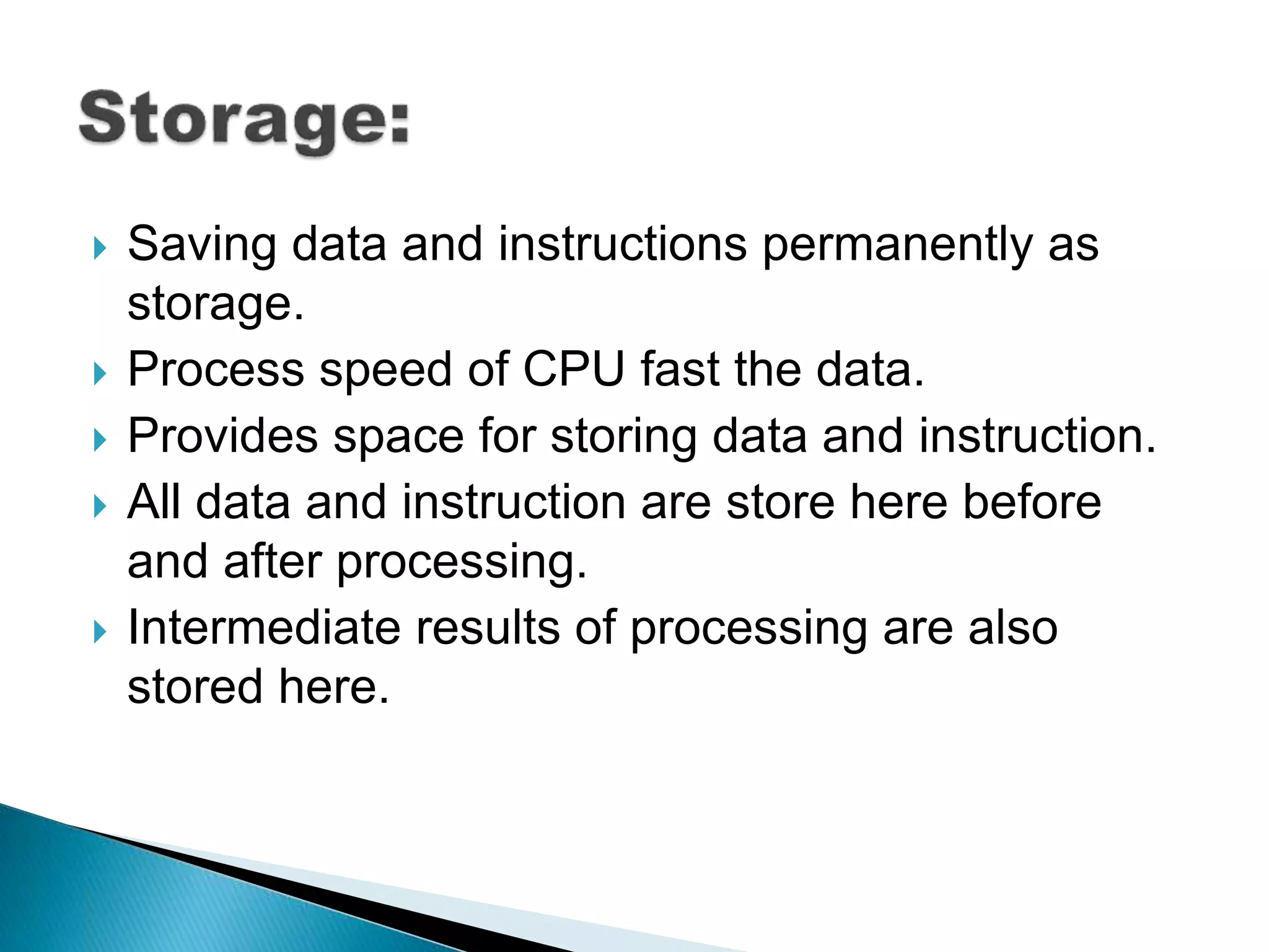  Saving data and instructions permanently as
storage.
Process speed of CPU fast the data.
Provides space for storing data and instruction.
All data and instruction are store here before
and after processing.
Intermediate results of processing are also
stored here.