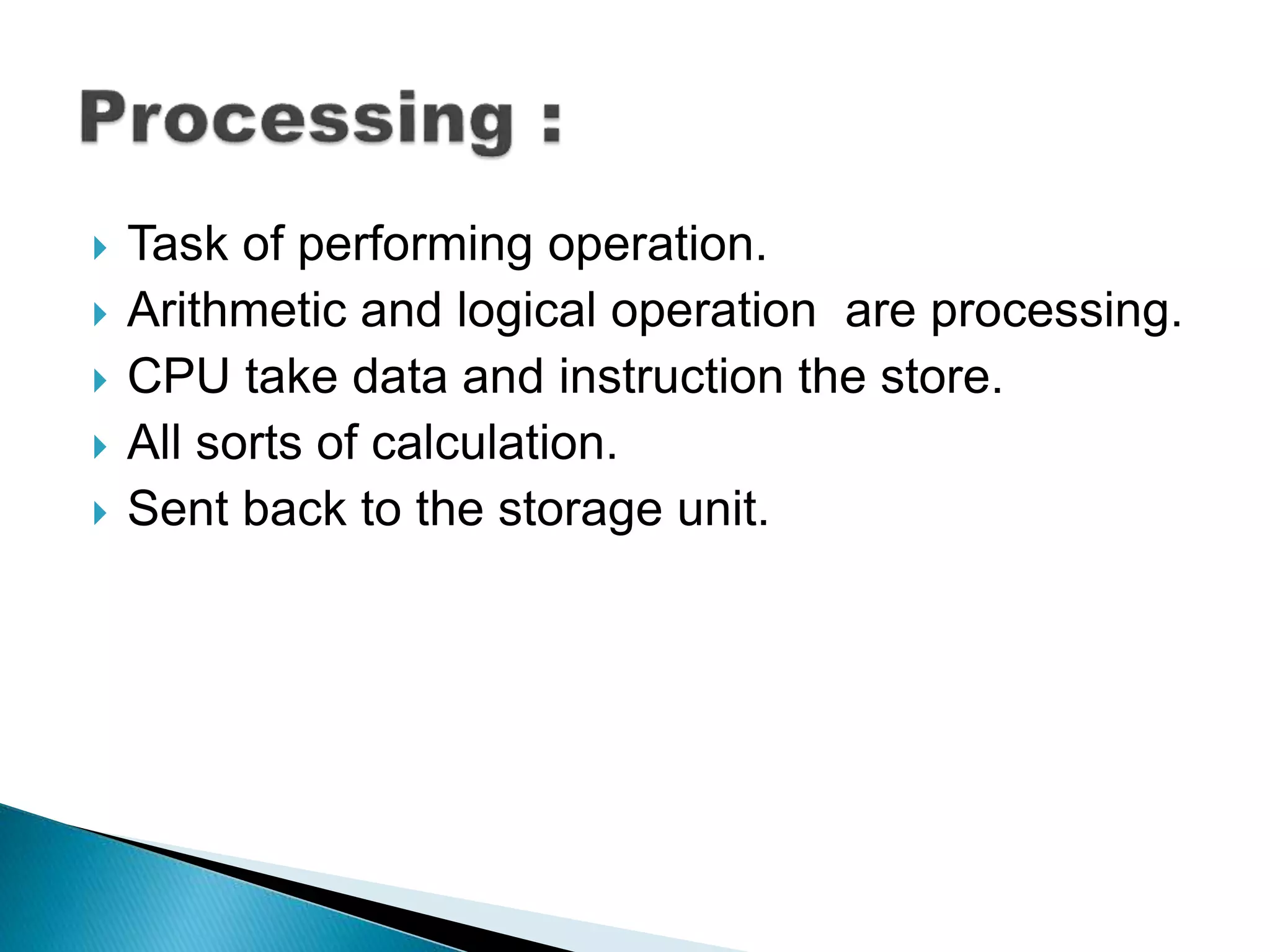  Task of performing operation.
Arithmetic and logical operation are processing.
CPU take data and instruction the store.
All sorts of calculation.
Sent back to the storage unit.