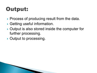  Process of producing result from the data.
 Getting useful information.
 Output is also stored inside the computer for
further processing.
 Output to processing.
 