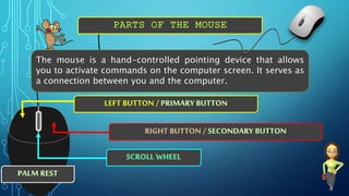 The mouse is a hand-controlled pointing device that allows
you to activate commands on the computer screen. It serves as
a connection between you and the computer.
 