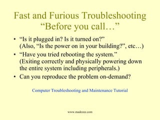 Fast and Furious Troubleshooting “Before you call…” “ Is it plugged in? Is it turned on?” (Also, “Is the power on in your building?”, etc…) “ Have you tried rebooting the system.” (Exiting correctly and physically powering down the entire system including peripherals.) Can you reproduce the problem on-demand? Computer Troubleshooting and Maintenance Tutorial 