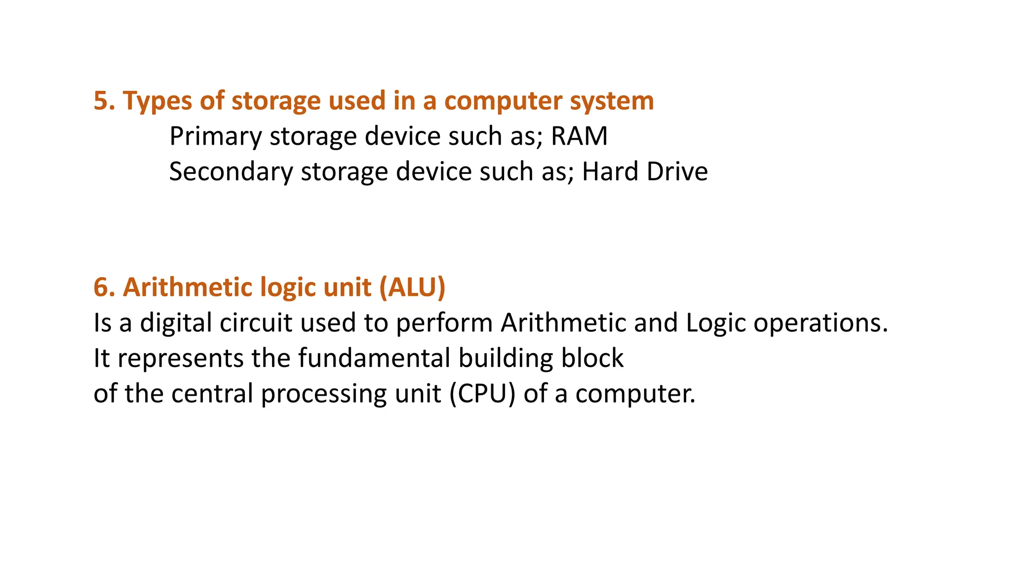 5. Types of storage used in a computer system
Primary storage device such as; RAM
Secondary storage device such as; Hard Drive
6. Arithmetic logic unit (ALU)
Is a digital circuit used to perform Arithmetic and Logic operations.
It represents the fundamental building block
of the central processing unit (CPU) of a computer.
 