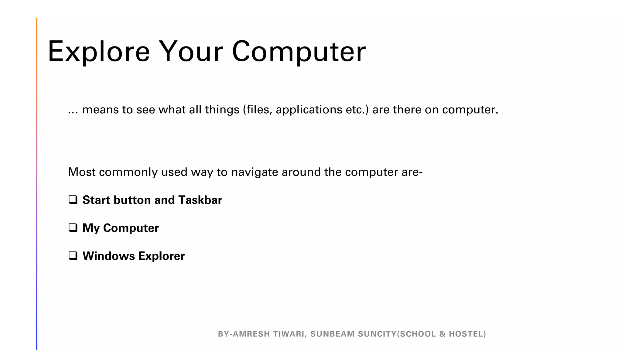Explore Your Computer
BY-AMRESH TIWARI, SUNBEAM SUNCITY(SCHOOL & HOSTEL)
… means to see what all things (files, applications etc.) are there on computer.
Most commonly used way to navigate around the computer are-
❑ Start button and Taskbar
❑ My Computer
❑ Windows Explorer
 