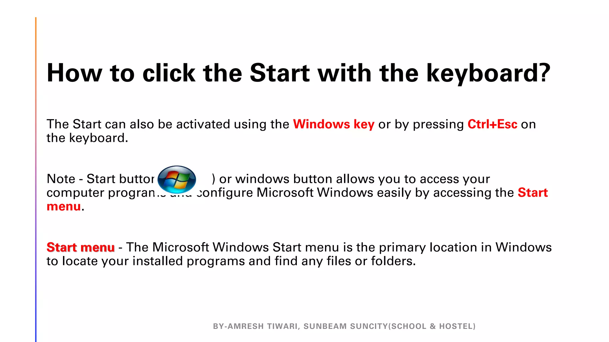 How to click the Start with the keyboard?
The Start can also be activated using the Windows key or by pressing Ctrl+Esc on
the keyboard.
Note - Start button( ) or windows button allows you to access your
computer programs and configure Microsoft Windows easily by accessing the Start
menu.
Start menu - The Microsoft Windows Start menu is the primary location in Windows
to locate your installed programs and find any files or folders.
BY-AMRESH TIWARI, SUNBEAM SUNCITY(SCHOOL & HOSTEL)
 